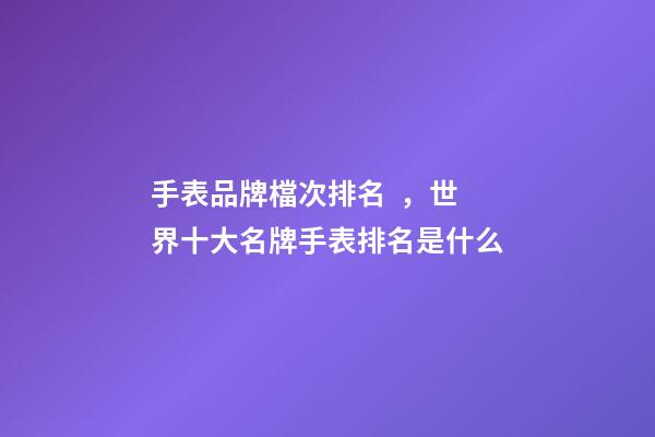 手表品牌檔次排名，世界十大名牌手表排名是什么-第1張-觀點-玄機派